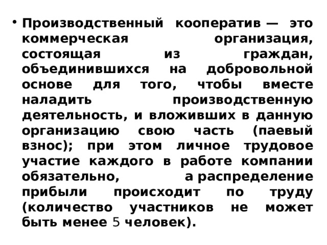 Производственный кооператив — это коммерческая организация, состоящая из граждан, объединившихся на добровольной основе для того, чтобы вместе наладить производственную деятельность, и вложивших в данную организацию свою часть (паевый взнос); при этом личное трудовое участие каждого в работе компании обязательно, а распределение прибыли происходит по труду (количество участников не может быть менее  5  человек). 
