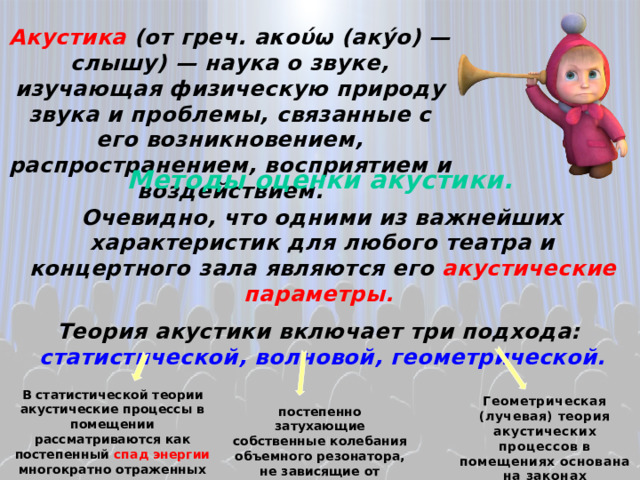 Акустика (от греч. аκούω (аку́о) — слышу) — наука о звуке, изучающая физическую природу звука и проблемы, связанные с его возникновением, распространением, восприятием и воздействием. Методы оценки акустики. Очевидно, что одними из важнейших характеристик для любого театра и концертного зала являются его акустические параметры.  Теория акустики включает три подхода: статистической, волновой, геометрической. В статистической теории акустические процессы в помещении рассматриваются как постепенный спад энергии многократно отраженных преградами. Геометрическая (лучевая) теория акустических процессов в помещениях основана на законах геометрической оптики . постепенно затухающие собственные колебания объемного резонатора, не зависящие от внешних влияний. 