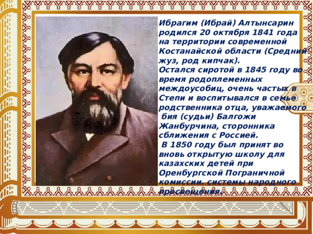 Ибрагим (Ибрай) Алтынсарин родился 20 октября 1841 года на территории современной Костанайской области (Средний жуз, род кипчак). Остался сиротой в 1845 году во время родоплеменных междоусобиц, очень частых в Степи и воспитывался в семье родственника отца, уважаемого  бия (судьи) Балгожи Жанбурчина, сторонника сближения с Россией.  В 1850 году был принят во вновь открытую школу для казахских детей при Оренбургской Пограничной комиссии. системы народного просвещения. 