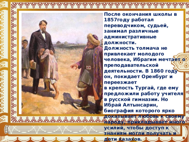 После окончания школы в 1857году работал переводчиком, судьей, занимал различные административные должности. Должность толмача не привлекает молодого человека, Ибрагим мечтает о преподавательской деятельности. В 1860 году он, покидает Оренбург и переезжает в крепость Тургай, где ему предложили работу учителя в русской гимназии. Но Ибрай Алтынсарин, биография которого ярко доказывает любовь к своему народу, прикладывает много усилий, чтобы доступ к знаниям могли получать и дети казахов. 