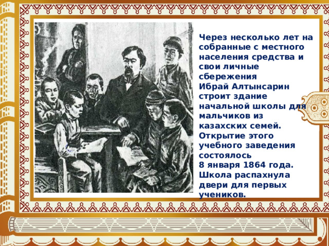 Через несколько лет на собранные с местного населения средства и свои личные сбережения Ибрай Алтынсарин строит здание начальной школы для мальчиков из казахских семей. Открытие этого учебного заведения состоялось 8 января 1864 года. Школа распахнула двери для первых учеников. 