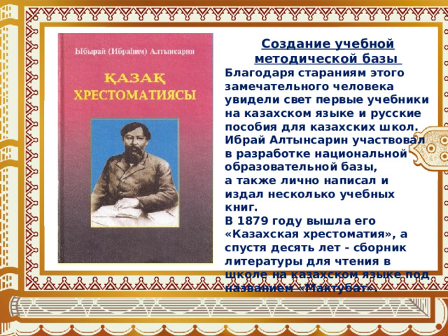Создание учебной методической базы Благодаря стараниям этого замечательного человека увидели свет первые учебники на казахском языке и русские пособия для казахских школ. Ибрай Алтынсарин участвовал в разработке национальной образовательной базы, а также лично написал и издал несколько учебных книг. В 1879 году вышла его «Казахская хрестоматия», а спустя десять лет - сборник литературы для чтения в школе на казахском языке под названием «Мактубат». 