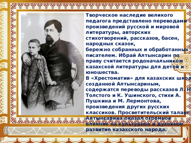 Творческое наследие великого педагога представлено переводами произведений русской и мировой литературы, авторских стихотворений, рассказов, басен, народных сказок, бережно собранных и обработанных писателем. Ибрай Алтынсарин по праву считается родоначальником казахской литературы для детей и юношества. В «Хрестоматии» для казахских школ, созданной Алтынсариным, содержатся переводы рассказов Л. Н. Толстого и К. Ушинского, стихи А. Пушкина и М. Лермонтова, произведения других русских классиков. Просветительский талант Алтынсарина оказал огромное влияние на культурное и духовное развитие казахского народа. 