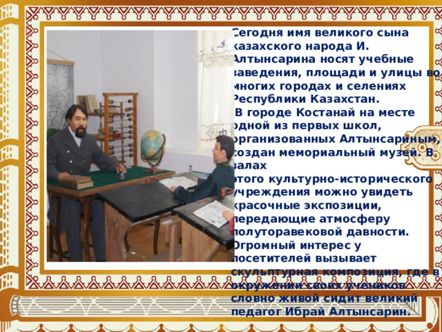 Сегодня имя великого сына казахского народа И. Алтынсарина носят учебные заведения, площади и улицы во многих городах и селениях Республики Казахстан.  В городе Костанай на месте одной из первых школ, организованных Алтынсариным, создан мемориальный музей. В залах этого культурно-исторического учреждения можно увидеть красочные экспозиции, передающие атмосферу полуторавековой давности. Огромный интерес у посетителей вызывает скульптурная композиция, где в окружении своих учеников словно живой сидит великий педагог Ибрай Алтынсарин. 