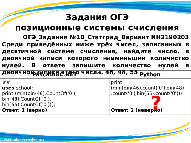 Задания ОГЭ  позиционные системы счисления ОГЭ_Задание №10_Статград_Вариант ИН2190203 Среди приведённых ниже трёх чисел, записанных в десятичной системе счисления, найдите число, в двоичной записи которого наименьшее количество нулей. В ответе запишите количество нулей в двоичной записи этого числа. 46, 48, 55 PascalABC.NET ## Python print (min(bin(46).count('0'),bin(48) uses school; print (min(bin(46).CountOf('0'), bin(48).CountOf('0'), .count('0'),bin(55).count('0')))  bin(55).CountOf('0')));  Ответ: 1 (верно)  Ответ: 2 (неверно) ? 