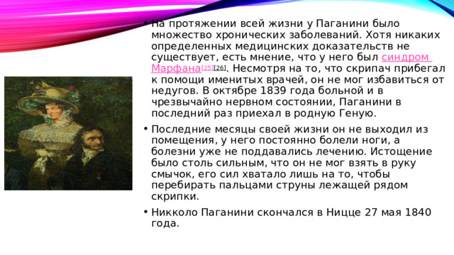 На протяжении всей жизни у Паганини было множество хронических заболеваний. Хотя никаких определенных медицинских доказательств не существует, есть мнение, что у него был  синдром Марфана [25] [26] . Несмотря на то, что скрипач прибегал к помощи именитых врачей, он не мог избавиться от недугов. В октябре 1839 года больной и в чрезвычайно нервном состоянии, Паганини в последний раз приехал в родную Геную. Последние месяцы своей жизни он не выходил из помещения, у него постоянно болели ноги, а болезни уже не поддавались лечению. Истощение было столь сильным, что он не мог взять в руку смычок, его сил хватало лишь на то, чтобы перебирать пальцами струны лежащей рядом скрипки. Никколо Паганини скончался в Ницце 27 мая 1840 года. 