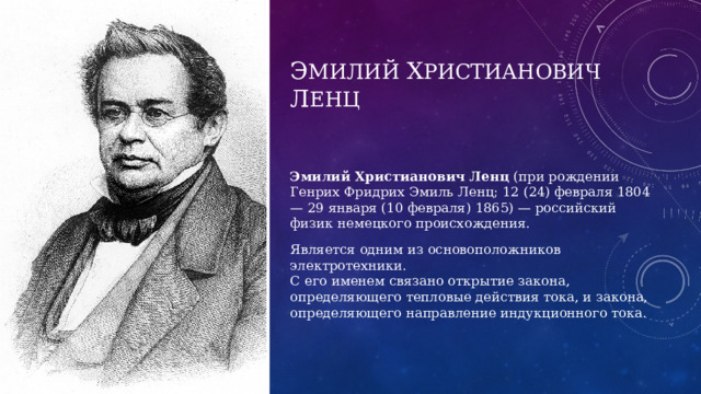 Э милий х ристиановиЧ л енц Эмилий Христианович Ленц (при рождении Генрих Фридрих Эмиль Ленц; 12 (24) февраля 1804 — 29 января (10 февраля) 1865) — российский физик немецкого происхождения. Является одним из основоположников электротехники. С его именем связано открытие закона, определяющего тепловые действия тока, и закона, определяющего направление индукционного тока. 
