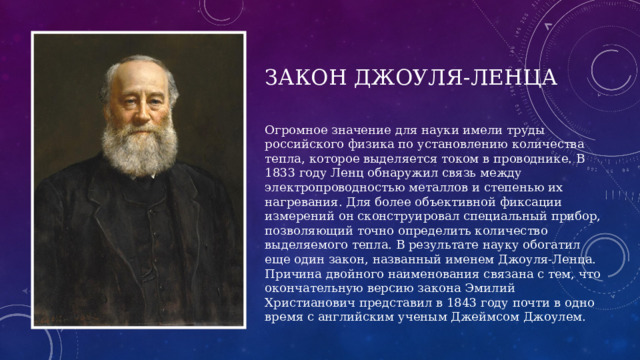 Закон джоуля-ленца Огромное значение для науки имели труды российского физика по установлению количества тепла, которое выделяется током в проводнике. В 1833 году Ленц обнаружил связь между электропроводностью металлов и степенью их нагревания. Для более объективной фиксации измерений он сконструировал специальный прибор, позволяющий точно определить количество выделяемого тепла. В результате науку обогатил еще один закон, названный именем Джоуля-Ленца. Причина двойного наименования связана с тем, что окончательную версию закона Эмилий Христианович представил в 1843 году почти в одно время с английским ученым Джеймсом Джоулем. 