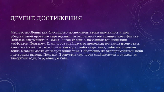 Другие достижения Мастерство Ленца как блестящего экспериментатора проявилось и при убедительной проверке справедливости экспериментов французского физика Пельтье, открывшего в 1834 г. новое явление, названное впоследствии «эффектом Пельтье». Если через спай двух разнородных металлов пропустить электрический ток, то в спае происходит либо выделение, либо поглощение тепла в зависимости от направления тока. Собственными экспериментами Ленц подтвердил выводы Пельтье. Пропустив ток через спай висмута и сурьмы, он заморозил воду, окружавшую спай. 