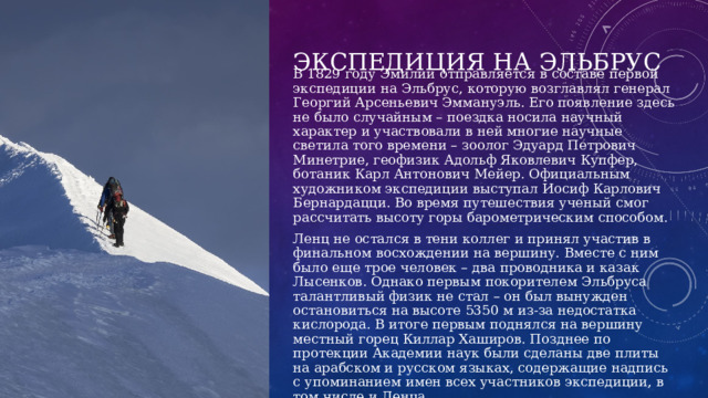 Экспедиция на Эльбрус В 1829 году Эмилий отправляется в составе первой экспедиции на Эльбрус, которую возглавлял генерал Георгий Арсеньевич Эммануэль. Его появление здесь не было случайным – поездка носила научный характер и участвовали в ней многие научные светила того времени – зоолог Эдуард Петрович Минетрие, геофизик Адольф Яковлевич Купфер, ботаник Карл Антонович Мейер. Официальным художником экспедиции выступал Иосиф Карлович Бернардацци. Во время путешествия ученый смог рассчитать высоту горы барометрическим способом. Ленц не остался в тени коллег и принял участив в финальном восхождении на вершину. Вместе с ним было еще трое человек – два проводника и казак Лысенков. Однако первым покорителем Эльбруса талантливый физик не стал – он был вынужден остановиться на высоте 5350 м из-за недостатка кислорода. В итоге первым поднялся на вершину местный горец Киллар Хаширов. Позднее по протекции Академии наук были сделаны две плиты на арабском и русском языках, содержащие надпись с упоминанием имен всех участников экспедиции, в том числе и Ленца. 