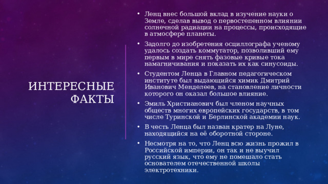    Интересные факты Ленц внес большой вклад в изучение науки о Земле, сделав вывод о первостепенном влиянии солнечной радиации на процессы, происходящие в атмосфере планеты. Задолго до изобретения осциллографа ученому удалось создать коммутатор, позволивший ему первым в мире снять фазовые кривые тока намагничивания и показать их как синусоиды. Студентом Ленца в Главном педагогическом институте был выдающийся химик Дмитрий Иванович Менделеев, на становление личности которого он оказал большое влияние. Эмиль Христианович был членом научных обществ многих европейских государств, в том числе Туринской и Берлинской академии наук. В честь Ленца был назван кратер на Луне, находящийся на её оборотной стороне. Несмотря на то, что Ленц всю жизнь прожил в Российской империи, он так и не выучил русский язык, что ему не помешало стать основателем отечественной школы электротехники. 