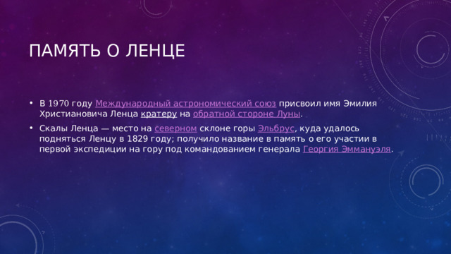 Память о ленце В 1970  году Международный астрономический союз присвоил имя Эмилия Христиановича Ленца кратеру на обратной стороне Луны . Скалы Ленца — место на северном склоне горы Эльбрус , куда удалось подняться Ленцу в 1829 году; получило название в память о его участии в первой экспедиции на гору под командованием генерала Георгия Эммануэля . 