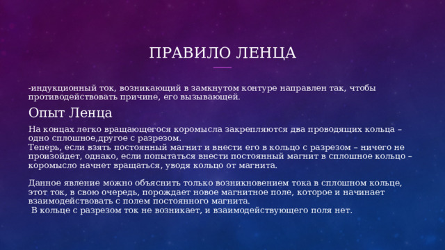 Правило Ленца - индукционный ток, возникающий в замкнутом контуре направлен так, чтобы противодействовать причине, его вызывающей. Опыт Ленца На концах легко вращающегося коромысла закрепляются два проводящих кольца – одно сплошное,другое с разрезом.  Теперь, если взять постоянный магнит и внести его в кольцо с разрезом – ничего не произойдет, однако, если попытаться внести постоянный магнит в сплошное кольцо – коромысло начнет вращаться, уводя кольцо от магнита.   Данное явление можно объяснить только возникновением тока в сплошном кольце, этот ток, в свою очередь, порождает новое магнитное поле, которое и начинает взаимодействовать с полем постоянного магнита.  В кольце с разрезом ток не возникает, и взаимодействующего поля нет. 