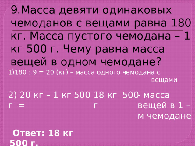 9.Масса девяти одинаковых чемоданов с вещами равна 180 кг. Масса пустого чемодана – 1 кг 500 г. Чему равна масса вещей в одном чемодане? 1)180 : 9 = 20 (кг) – масса одного чемодана с  вещами 2) 20 кг – 1 кг 500 г = 18 кг 500 г - масса вещей в 1 – м чемодане  Ответ: 18 кг 500 г. 