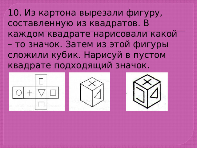 10. Из картона вырезали фигуру, составленную из квадратов. В каждом квадрате нарисовали какой – то значок. Затем из этой фигуры сложили кубик. Нарисуй в пустом квадрате подходящий значок. 