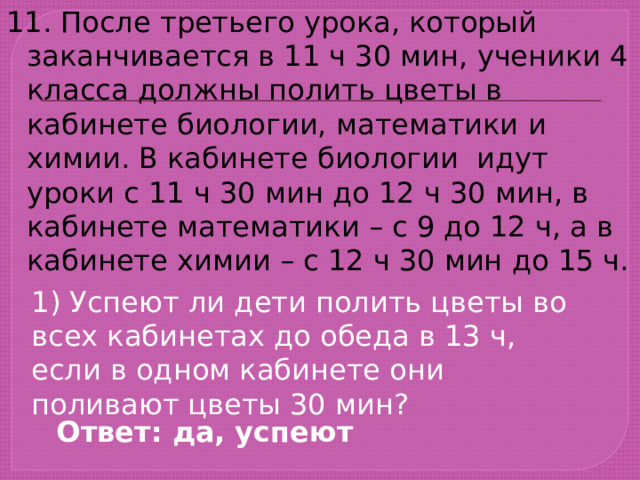 11. После третьего урока, который заканчивается в 11 ч 30 мин, ученики 4 класса должны полить цветы в кабинете биологии, математики и химии. В кабинете биологии идут уроки с 11 ч 30 мин до 12 ч 30 мин, в кабинете математики – с 9 до 12 ч, а в кабинете химии – с 12 ч 30 мин до 15 ч. 1) Успеют ли дети полить цветы во всех кабинетах до обеда в 13 ч, если в одном кабинете они поливают цветы 30 мин? Ответ: да, успеют 