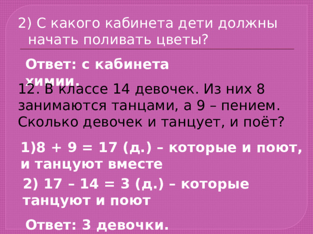2) С какого кабинета дети должны начать поливать цветы? Ответ: с кабинета химии. 12. В классе 14 девочек. Из них 8 занимаются танцами, а 9 – пением. Сколько девочек и танцует, и поёт? 1)8 + 9 = 17 (д.) – которые и поют, и танцуют вместе 2) 17 – 14 = 3 (д.) – которые танцуют и поют Ответ: 3 девочки. 