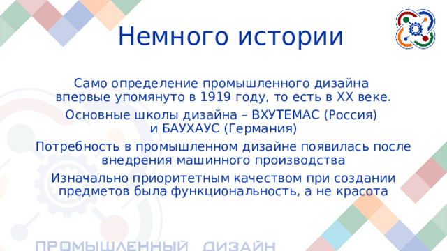 Немного истории Само определение промышленного дизайна  впервые упомянуто в 1919 году, то есть в ХХ веке. Основные школы дизайна – ВХУТЕМАС (Россия)  и БАУХАУС (Германия) Потребность в промышленном дизайне появилась после внедрения машинного производства Изначально приоритетным качеством при создании предметов была функциональность, а не красота Что касается самого определения «промышленный, индустриальный дизайн», то оно было впервые упомянуто в начале ХХ (20) века(в 1919 году) в немецкой школе дизайна БАУХАУС. В это время были созданы две первые школы дизайна –БАУХАУС (Германия) и ВХУТЕМАС (Россия, СССР) Потребность в промышленном дизайне появилась после внедрения машинного производства Изначально приоритетным качеством при создании предметов была функциональность, а не красота. Главной задачей конструкции была функциональность, то есть определенное действие, которое помогло бы человеку избавиться от ручной работы.  