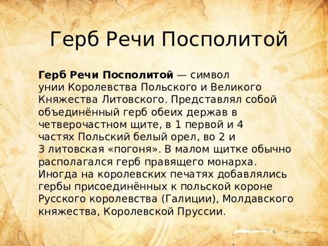 Герб Речи Посполитой Герб Речи Посполитой  — символ унии Королевства Польского и Великого Княжества Литовского. Представлял собой объединённый герб обеих держав в четверочастном щите, в 1 первой и 4 частях Польский белый орел, во 2 и 3 литовская «погоня». В малом щитке обычно располагался герб правящего монарха. Иногда на королевских печатях добавлялись гербы присоединённых к польской короне Русского королевства (Галиции), Молдавского княжества, Королевской Пруссии. 