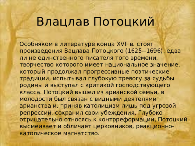 Влацлав Потоцкий Особняком в литературе конца XVII в. стоят произведения Вацлава Потоцкого (1625--1696), едва ли не единственного писателя того времени, творчество которого имеет национальное значение, который продолжал прогрессивные поэтические традиции, испытывал глубокую тревогу за судьбы родины и выступал с критикой господствующего класса. Потоцкий вышел из арианской семьи, в молодости был связан с видными деятелями арианства и, приняв католицизм лишь под угрозой репрессий, сохранил свои убеждения. Глубоко отрицательно относясь к контрреформации, Потоцкий высмеивает и обличает церковников, реакционно-католическое магнатство. 