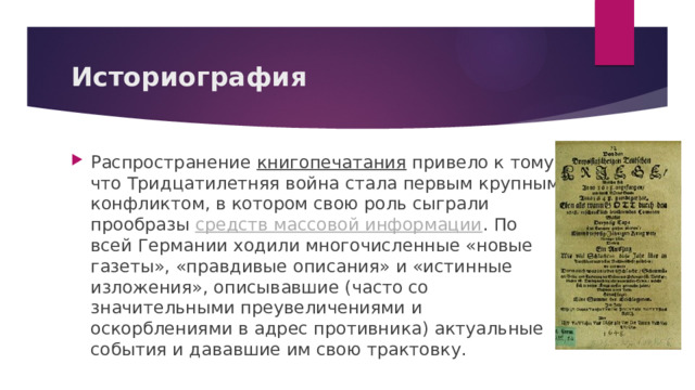 Историография Распространение  книгопечатания  привело к тому, что Тридцатилетняя война стала первым крупным конфликтом, в котором свою роль сыграли прообразы  средств массовой информации . По всей Германии ходили многочисленные «новые газеты», «правдивые описания» и «истинные изложения», описывавшие (часто со значительными преувеличениями и оскорблениями в адрес противника) актуальные события и дававшие им свою трактовку. 