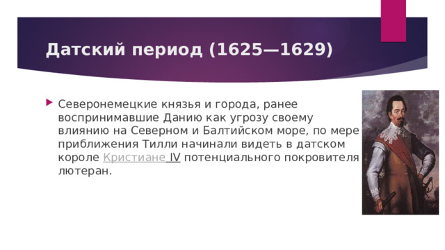 Датский период (1625—1629) Северонемецкие князья и города, ранее воспринимавшие Данию как угрозу своему влиянию на Северном и Балтийском море, по мере приближения Тилли начинали видеть в датском короле  Кристиане IV  потенциального покровителя лютеран.  