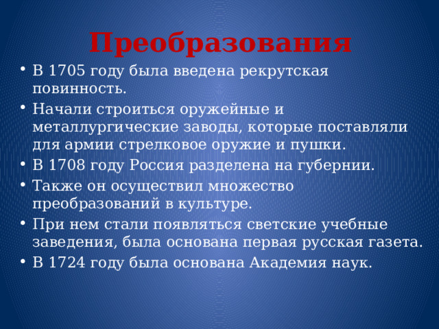 Преобразования В 1705 году была введена рекрутская повинность. Начали строиться оружейные и металлургические заводы, которые поставляли для армии стрелковое оружие и пушки. В 1708 году Россия разделена на губернии. Также он осуществил множество преобразований в культуре. При нем стали появляться светские учебные заведения, была основана первая русская газета. В 1724 году была основана Академия наук. 
