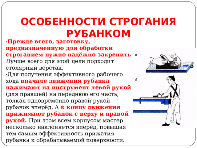ОСОБЕННОСТИ СТРОГАНИЯ РУБАНКОМ Прежде всего, заготовку, предназначенную для обработки строганием нужно надёжно закрепить. Лучше всего для этой цели подходит столярный верстак. Для получения эффективного рабочего хода вначале движения рубанка нажимают на инструмент левой рукой (для правшей) на переднюю его часть, толкая одновременно правой рукой рубанок вперёд. А к концу движения прижимают рубанок с верху и правой рукой. При этом всем корпусом мастер несколько наклоняется вперёд, повышая тем самым эффективность прижатия рубанка к обрабатываемой поверхности.  