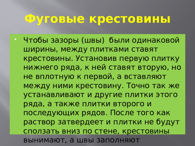 Фуговые крестовины Чтобы зазоры (швы) были одинаковой ширины, между плитками ставят крестовины. Установив первую плитку нижнего ряда, к ней ставят вторую, но не вплот­ную к первой, а вставляют между ними крестовину. Точно так же устанавливают и другие плитки этого ряда, а также плит­ки второго и последующих рядов. После того как раствор затвердеет и плитки не будут сползать вниз по стене, крестовины вынимают, а швы заполняют раствором . 
