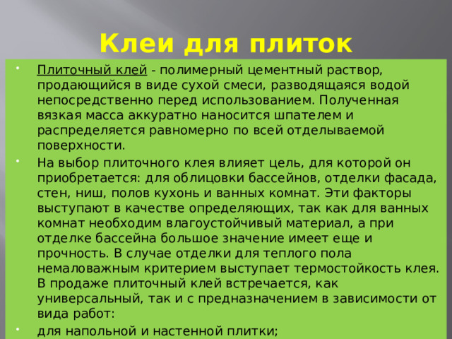 Клеи для плиток Плиточный клей  - полимерный цементный раствор, продающийся в виде сухой смеси, разводящаяся водой непосредственно перед использованием. Полученная вязкая масса аккуратно наносится шпателем и распределяется равномерно по всей отделываемой поверхности. На выбор плиточного клея влияет цель, для которой он приобретается: для облицовки бассейнов, отделки фасада, стен, ниш, полов кухонь и ванных комнат. Эти факторы выступают в качестве определяющих, так как для ванных комнат необходим влагоустойчивый материал, а при отделке бассейна большое значение имеет еще и прочность. В случае отделки для теплого пола немаловажным критерием выступает термостойкость клея. В продаже плиточный клей встречается, как универсальный, так и с предназначением в зависимости от вида работ: для напольной и настенной плитки; с морозостойкими и/или водостойкими свойствами; для наружных работ; плиточный клей ускоренного застывания.  