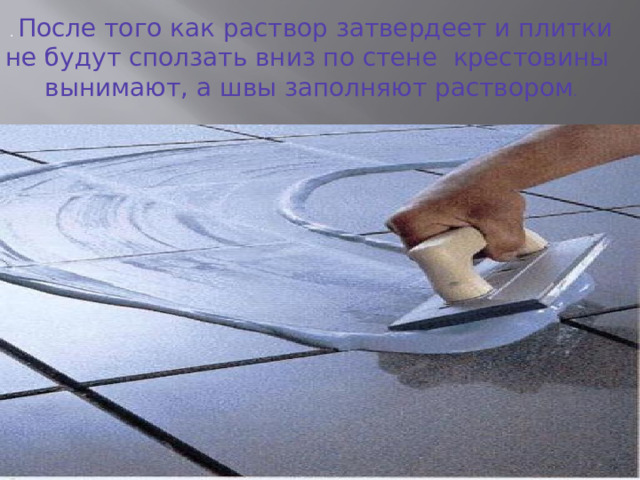 . После того как рас­твор затвердеет и плитки не будут сползать вниз по стене крестовины вынимают, а швы заполняют раство­ром . Заделку швов между плитками выполняют не ранее чем через 1-2 суток после настилки пола. Для этого цементный раствор разливают по поверхности пола и деревянными шпателями или гребком равномерно распределяют, заполняя швы между плитками. После схватывания раствора в швах облицовки поверхность покрытия протирают влажными опилками, удаляя цемент с поверхности плиток.  