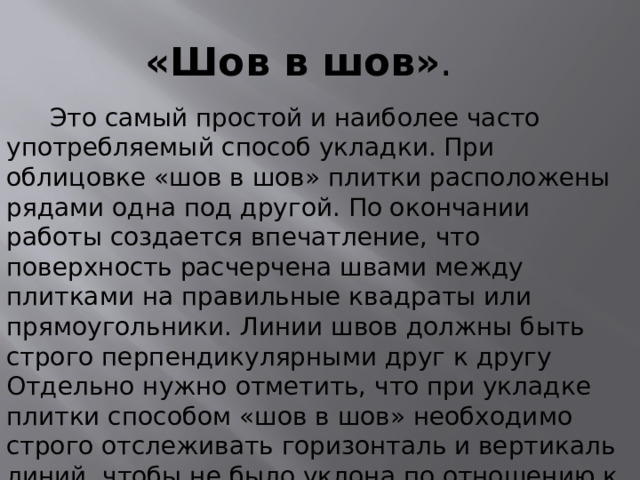 «Шов в шов» .  Это самый простой и наиболее часто употребляемый способ укладки. При облицовке «шов в шов» плитки расположены рядами одна под другой. По окончании работы создается впечатление, что поверхность расчерчена швами между плитками на правильные квадраты или прямоугольники. Линии швов должны быть строго перпендикулярными друг к другу Отдельно нужно отметить, что при укладке плитки способом «шов в шов» необходимо строго отслеживать горизонталь и вертикаль линий, чтобы не было уклона по отношению к полу, потолку и боковым стенам. Точности вертикальных линий достигают при помощи уровня. 