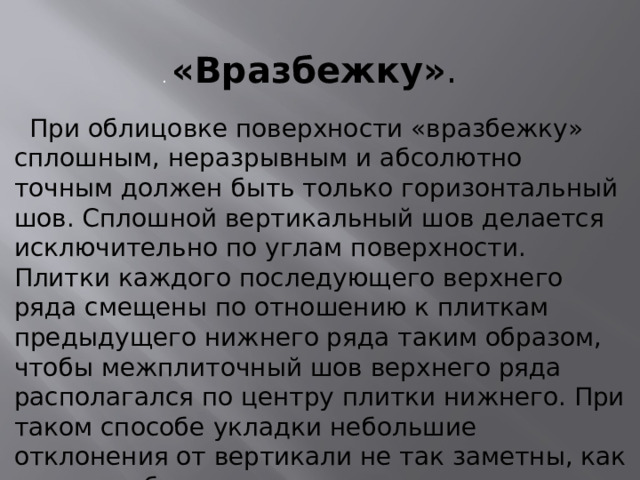 . «Вразбежку» .   При облицовке поверхности «вразбежку» сплошным, неразрывным и абсолютно точным должен быть только горизонтальный шов. Сплошной вертикальный шов делается исключительно по углам поверхности. Плитки каждого последующего верхнего ряда смещены по отношению к плиткам предыдущего нижнего ряда таким образом, чтобы межплиточный шов верхнего ряда располагался по центру плитки нижнего. При таком способе укладки небольшие отклонения от вертикали не так заметны, как при способе «шов в шов». 