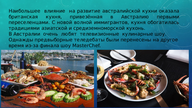 Наибольшее влияние на развитие австралийской кухни оказала британская кухня, привезённая в Австралию первыми переселенцами. С новой волной иммигрантов, кухня обогатилась традициями азиатской и средиземноморской кухонь. В Австралии очень любят телевизионные кулинарные шоу. Однажды предвыборные теледебаты были перенесены на другое время из-за финала шоу MasterChef. 