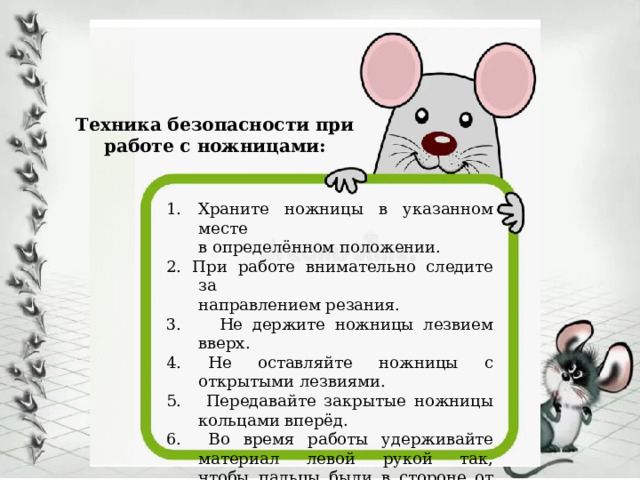 Техника безопасности при работе с ножницами: Храните ножницы в указанном месте  в определённом положении. 2. При работе внимательно следите за  направлением резания. 3. Не держите ножницы лезвием вверх. 4. Не оставляйте ножницы с открытыми лезвиями. 5. Передавайте закрытые ножницы кольцами вперёд. 6. Во время работы удерживайте материал левой рукой так,  чтобы пальцы были в стороне от лезвия. 