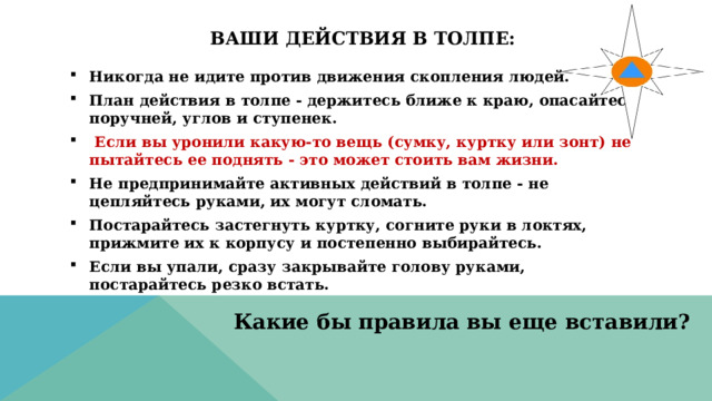 Ваши действия в толпе:   Никогда не идите против движения скопления людей. План действия в толпе - держитесь ближе к краю, опасайтесь поручней, углов и ступенек.   Если вы уронили какую-то вещь (сумку, куртку или зонт) не пытайтесь ее поднять - это может стоить вам жизни. Не предпринимайте активных действий в толпе - не цепляйтесь руками, их могут сломать. Постарайтесь застегнуть куртку, согните руки в локтях, прижмите их к корпусу и постепенно выбирайтесь. Если вы упали, сразу закрывайте голову руками, постарайтесь резко встать. Какие бы правила вы еще вставили? 