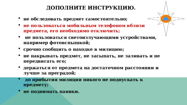 Дополните инструкцию. не обследовать предмет самостоятельно; не пользоваться мобильным телефоном вблизи предмета, его необходимо отключить;  не пользоваться светоизлучающими устройствами, например фотовспышкой; срочно сообщить о находке в милицию; не накрывать предмет, не засыпать, не заливать и не передвигать его; держаться от предмета на достаточном расстоянии и лучше за преградой;  до прибытия милиции никого не подпускать к предмету; не поднимать паники. 