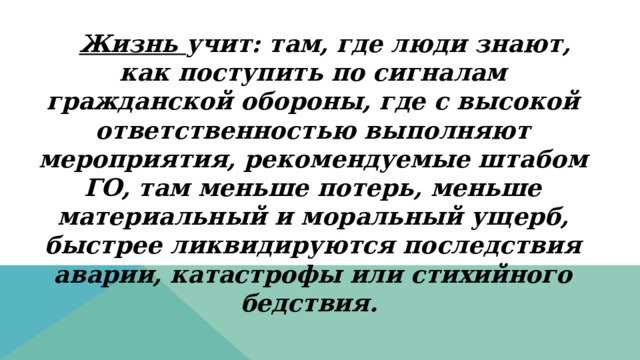 Жизнь учит: там, где люди знают, как поступить по сигналам гражданской обороны, где с высокой ответственностью выполняют мероприятия, рекомендуемые штабом ГО, там меньше потерь, меньше материальный и моральный ущерб, быстрее ликвидируются последствия аварии, катастрофы или стихийного бедствия. 