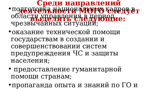 Среди направлений деятельности МОГО следует выделить следующие: подготовка национальных кадров в области управления в период чрезвычайных ситуаций; оказание технической помощи государствам в создании и совершенствовании систем предупреждения ЧС и защиты населения;  предоставление гуманитарной помощи странам; пропаганда опыта и знаний по ГО и вопросам управления в период ЧС и т.д. 