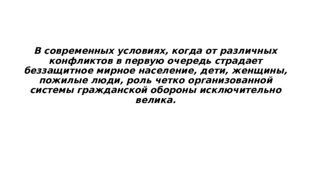  В современных условиях, когда от различных конфликтов в первую очередь страдает беззащитное мирное население, дети, женщины, пожилые люди, роль четко организованной системы гражданской обороны исключительно велика. 