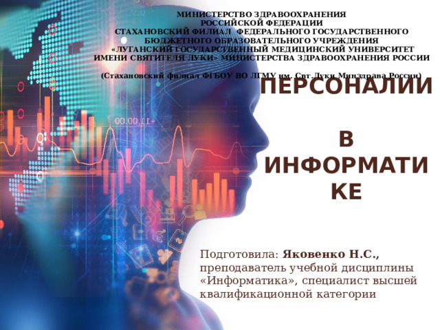 МИНИСТЕРСТВО ЗДРАВООХРАНЕНИЯ РОССИЙСКОЙ ФЕДЕРАЦИИ СТАХАНОВСКИЙ ФИЛИАЛ ФЕДЕРАЛЬНОГО ГОСУДАРСТВЕННОГО БЮДЖЕТНОГО ОБРАЗОВАТЕЛЬНОГО УЧРЕЖДЕНИЯ  «ЛУГАНСКИЙ ГОСУДАРСТВЕННЫЙ МЕДИЦИНСКИЙ УНИВЕРСИТЕТ ИМЕНИ СВЯТИТЕЛЯ ЛУКИ» МИНИСТЕРСТВА ЗДРАВООХРАНЕНИЯ РОССИИ   (Стахановский филиал ФГБОУ ВО ЛГМУ им. Свт.Луки Минздрава России) Персоналии  в информатике Подготовила: Яковенко Н.С., преподаватель учебной дисциплины «Информатика», специалист высшей квалификационной категории 