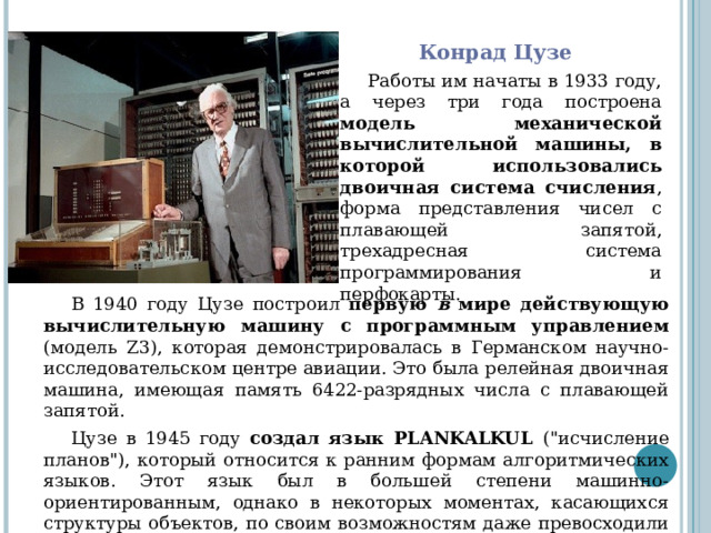 Конрад Цузе Работы им начаты в 1933 году, а через три года построена модель механической вычислительной машины, в которой использовались двоичная система счисления , форма представления чисел с плавающей запятой, трехадресная система программирования и перфокарты. В 1940 году Цузе построил первую в мире действующую вычислительную машину с программным управлением (модель Z3), которая демонстрировалась в Германском научно-исследовательском центре авиации. Это была релейная двоичная машина, имеющая память 6422-разрядных числа с плавающей запятой. Цузе в 1945 году создал язык PLANKALKUL (