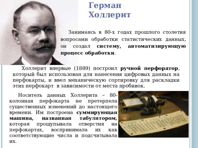 Герман Холлерит Занимаясь в 80-х годах прошлого столетия вопросами обработки статистических данных, он создал систему, автоматизирующую процесс обработки . Холлерит впервые (1889) построил ручной перфоратор , который был использован для нанесения цифровых данных на перфокарты, и ввел механическую сортировку для раскладки этих перфокарт  в зависимости от места пробивок. Носитель данных Холлерита – 80-колонная перфокарта не претерпела существенных изменений до настоящего времени. Им построена суммирующая машина, названная табулятором, которая прощупывала отверстия на перфокартах, воспринимала их как соответствующие числа и подсчитывала их. 