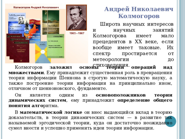 Андрей Николаевич  Колмогоров Широта научных интересов и научных занятий Колмогорова имеет мало прецедентов в XX веке, если вообще имеет таковые. Их спектр простирается от метеорологии до стиховедения. Колмогоров заложил основы теории операций над множествами . Ему принадлежит существенная роль в превращении теории информации Шеннона в строгую математическую науку, а также построение теории информации на принципиально ином, отличном от шенноновского, фундаменте. Он является одним из основоположников теории динамических систем , ему принадлежит определение общего понятия алго ритма. В математической логике он внес выдающийся вклад в теорию доказательств, в теории динамических систем — в развитие так называемой эргодической теории, куда он достаточно неожиданно сумел внести и успешно применить идеи теории информации. 