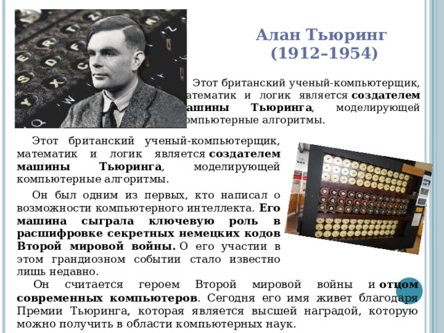 Алан Тьюринг  (1912–1954) Этот британский ученый-компьютерщик, математик и логик является  создателем машины Тьюринга , моделирующей компьютерные алгоритмы. Этот британский ученый-компьютерщик, математик и логик является  создателем машины Тьюринга , моделирующей компьютерные алгоритмы. Он был одним из первых, кто написал о возможности компьютерного интеллекта.  Его машина сыграла ключевую роль в расшифровке секретных немецких кодов Второй мировой войны.  О его участии в этом грандиозном событии стало известно лишь недавно. Он считается героем Второй мировой войны и  отцом современных компьютеров . Сегодня его имя живет благодаря Премии Тьюринга, которая является высшей наградой, которую можно получить в области компьютерных наук. 