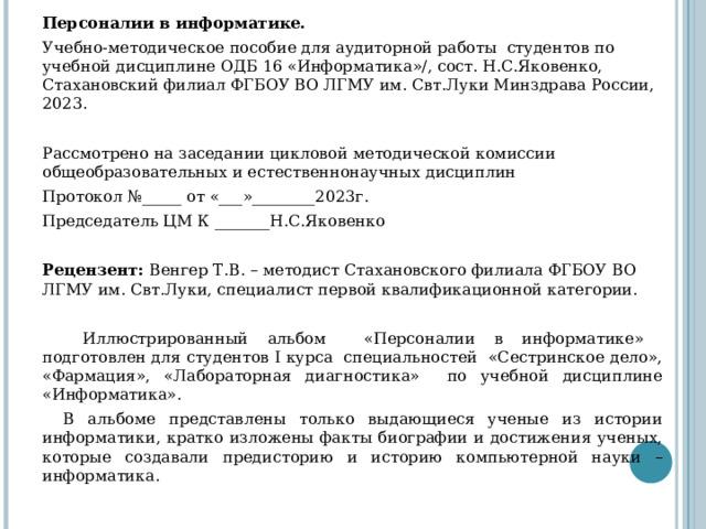 Персоналии в информатике. Учебно-методическое пособие для аудиторной работы студентов по учебной дисциплине ОДБ 16 «Информатика»/, сост. Н.С.Яковенко, Стахановский филиал ФГБОУ ВО ЛГМУ им. Свт.Луки Минздрава России, 2023. Рассмотрено на заседании цикловой методической комиссии общеобразовательных и естественнонаучных дисциплин Протокол №_____ от «___»________2023г. Председатель ЦМ К _______Н.С.Яковенко Рецензент: Венгер Т.В. – методист Стахановского филиала ФГБОУ ВО ЛГМУ им. Свт.Луки, специалист первой квалификационной категории.  Иллюстрированный альбом «Персоналии в информатике» подготовлен для студентов I курса специальностей «Сестринское дело», «Фармация», «Лабораторная диагностика» по учебной дисциплине «Информатика». В альбоме представлены только выдающиеся ученые из истории информатики, кратко изложены факты биографии и достижения ученых, которые создавали предисторию и историю компьютерной науки – информатика. 
