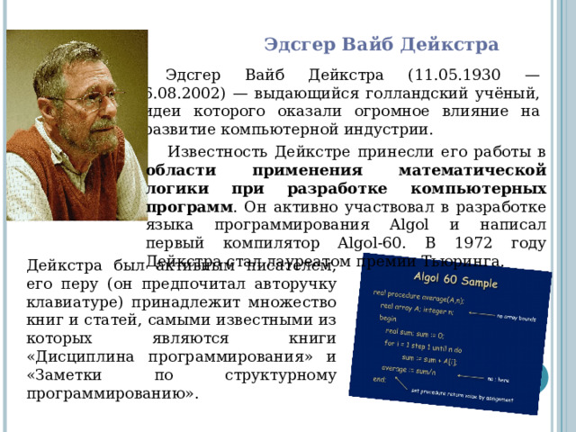 Эдсгер Вайб Дейкстра Эдсгер Вайб Дейкстра (11.05.1930 — 6.08.2002) — выдающийся голландский учёный, идеи которого оказали огромное влияние на развитие компьютерной индустрии. Известность Дейкстре принесли его работы в области применения математической логики при разработке компьютерных программ . Он активно участвовал в разработке языка программирования Algol и написал первый компилятор Algol-60. В 1972 году Дейкстра стал лауреатом премии Тьюринга. Дейкстра был активным писателем, его перу (он предпочитал авторучку клавиатуре) принадлежит множество книг и статей, самыми известными из которых являются книги «Дисциплина программирования» и «Заметки по структурному программированию». 