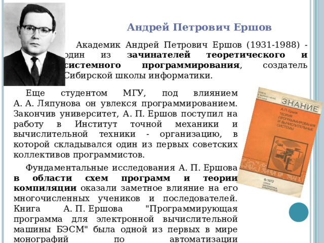 Андрей Петрович Ершов Академик Андрей Петрович Ершов (1931-1988) - один из зачинателей теоретического и системного программирования , создатель Сибирской школы информатики. Еще студентом МГУ, под влиянием А. А. Ляпунова он увлекся программированием. Закончив университет, А. П. Ершов поступил на работу в Институт точной механики и вычислительной техники - организацию, в которой складывался один из первых советских коллективов программистов. Фундаментальные исследования А. П. Ершова в области схем программ и теории компиляции оказали заметное влияние на его многочисленных учеников и последователей. Книга А. П. Ершова 