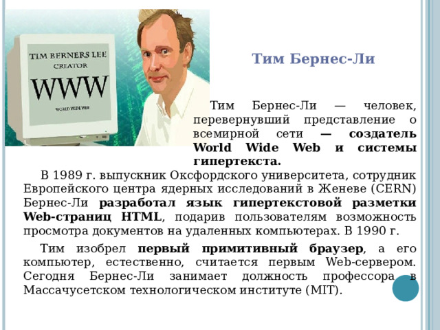 Тим Бернес-Ли Тим Бернес-Ли — человек, перевернувший представление о всемирной сети — создатель World Wide Web и системы гипертекста.   В 1989 г. выпускник Оксфордского университета, сотрудник Европейского центра ядерных исследований в Женеве (CERN) Бернес-Ли разработал язык гипертекстовой разметки Web-страниц HTML , подарив пользователям возможность просмотра документов на удаленных компьютерах. В 1990 г. Тим изобрел первый примитивный браузер , а его компьютер, естественно, считается первым Web-сервером. Сегодня Бернес-Ли занимает должность профессора в Массачусетском технологическом институте (MIT). 