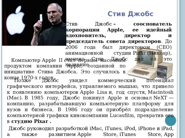 Стив Джобс Стив Джобс  – сооснователь корпорации Apple, ее идейный вдохновитель, директор и председатель совета директоров . До 2006 года был директором (СЕО) анимационной студии Pixar (Пиксар), именно Стив Джобс дал ей это название. Компьютер Apple II стал первым массовым продуктом компании Apple, созданной по инициативе Стива Джобса. Это случилось в конце 1970-х годов. Позже Джобс увидел коммерческий потенциал графического интерфейса, управляемого мышью, что привело к появлению компьютеров Apple Lisa и, год спустя, Macintosh (Mac). В 1985 году, Джобс покинул Apple и основал NeXT — компанию, разрабатывавшую компьютерную платформу для вузов и бизнеса. В 1986 году он приобрёл подразделение компьютерной графики кинокомпании Lucasfilm, превратив его в студию Pixar .   Джобс руководил разработкой iMac, iTunes, iPod, iPhone и iPad, а также развитием Apple Store, iTunes Store, App Store и iBookstore. 